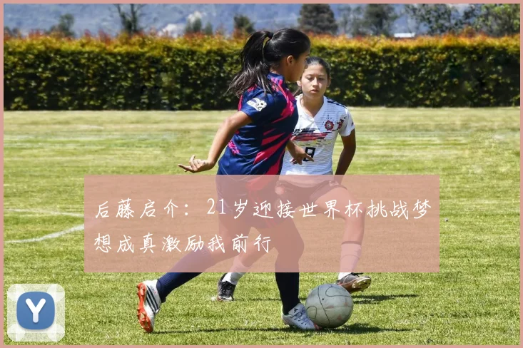 后藤启介：21岁迎接世界杯挑战梦想成真激励我前行