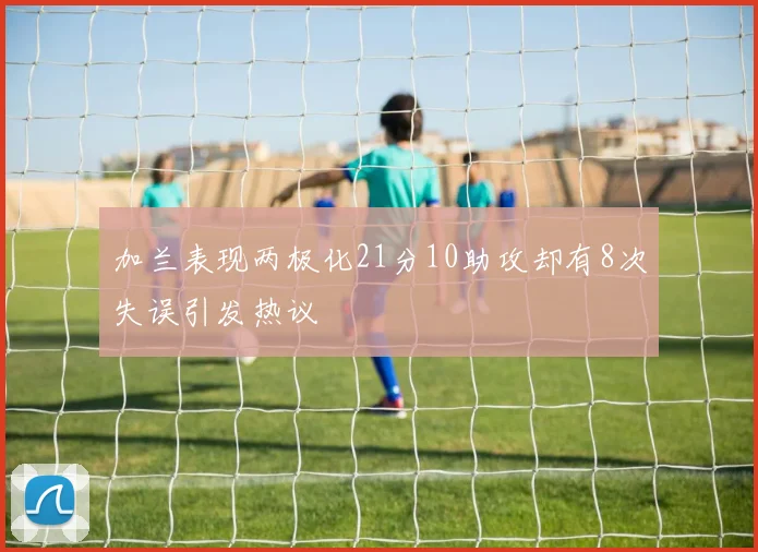 加兰表现两极化21分10助攻却有8次失误引发热议