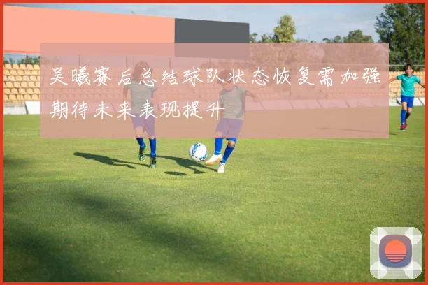 吴曦赛后总结球队状态恢复需加强期待未来表现提升
