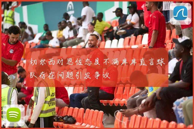 切尔西对恩佐态度不满库库直言球队存在问题引发争议