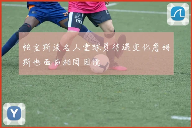 帕金斯谈名人堂球员待遇变化詹姆斯也面临相同困境