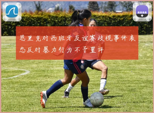 恩里克对西班牙友谊赛歧视事件表态反对暴力行为不予置评