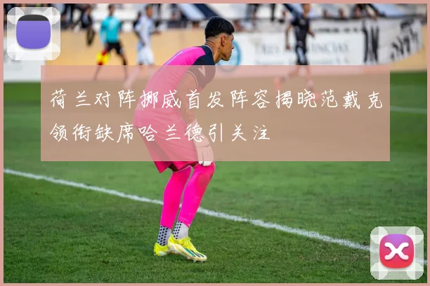 荷兰对阵挪威首发阵容揭晓范戴克领衔缺席哈兰德引关注