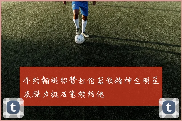 乔约翰逊称赞杜伦蓝领精神全明星表现力挺活塞续约他