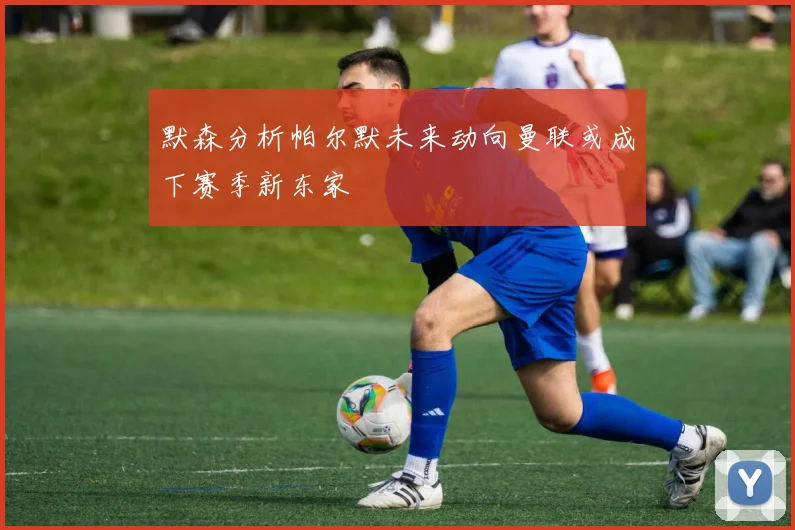 默森分析帕尔默未来动向曼联或成下赛季新东家