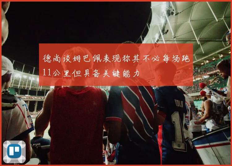 德尚谈姆巴佩表现称其不必每场跑11公里但具备关键能力