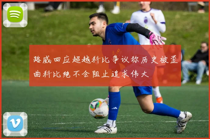 路威回应超越科比争议称历史被歪曲科比绝不会阻止追求伟大