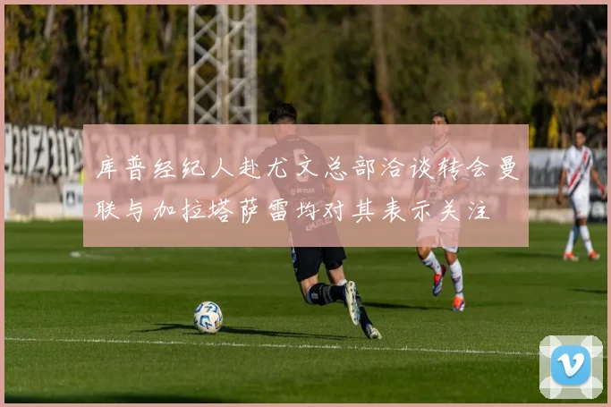 库普经纪人赴尤文总部洽谈转会曼联与加拉塔萨雷均对其表示关注