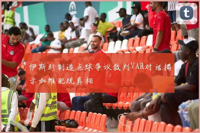 伊斯科制造点球争议裁判VAR对话揭示加维犯规真相