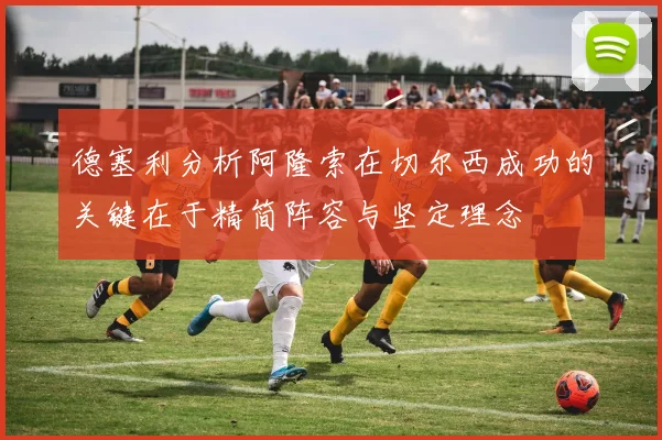德塞利分析阿隆索在切尔西成功的关键在于精简阵容与坚定理念