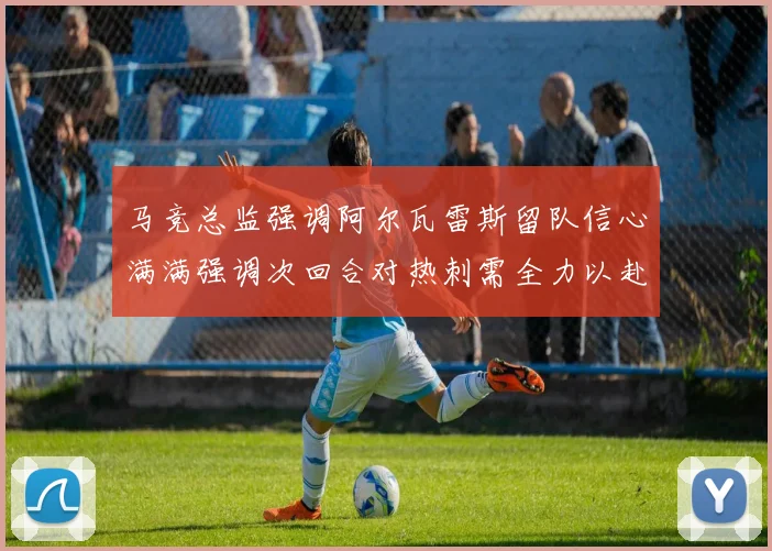 马竞总监强调阿尔瓦雷斯留队信心满满强调次回合对热刺需全力以赴